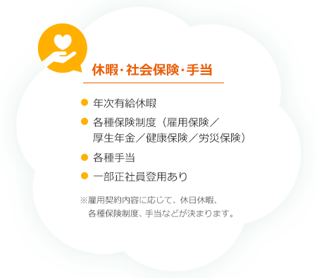 休暇・社会保険・手当　・年次有給休暇　・各種保険制度（雇用保険／厚生年金／健康保険／労災保険）　・各種手当　・一部正社員登用あり　※雇用契約内容に応じて、休日休暇制度、各種保険制度、手当が決定します。