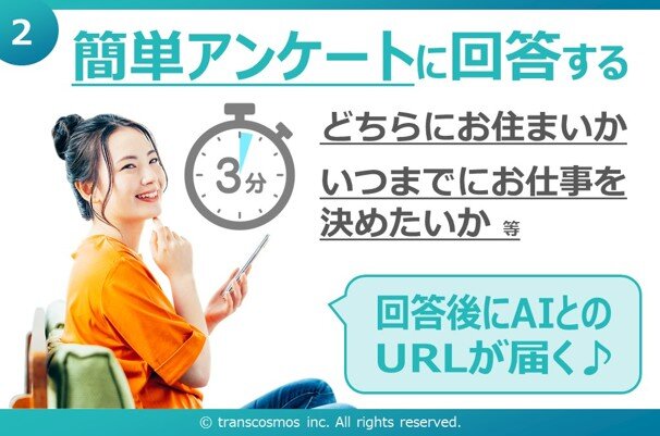 ② 簡単アンケートに回答する どちらにお住まいか いつまでにお仕事を決めたいか 等 回答後にAIとのURLが届く♪ &copy; transcosmos inc. All rights reserved.