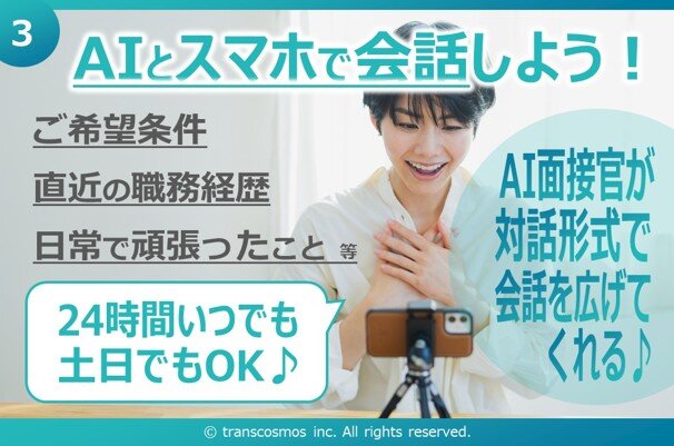 ③ AIとスマホで会話しよう！ ご希望条件 直近の職務経歴 日常で頑張ったこと 等 24時間いつでも土日でもOK♪ AI面接官が対話形式で会話を広げてくれる#9834; &copy; transcosmos inc. All rights reserved.