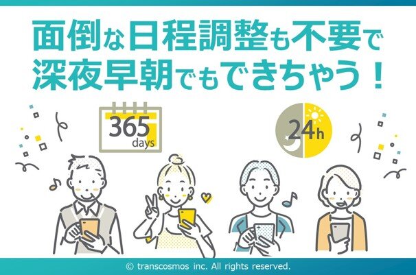 面倒な日程調整も不要で深夜早朝でもできちゃう！ 365days 24h &copy; transcosmos inc. All rights reserved.
