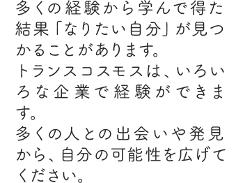 多くの経験から学んで得た結果「なりたい自分」が見つかることがあります。トランスコスモスは、いろいろな企業で経験ができます。多くの人との出会いや発見から、自分の可能性を広げてください。