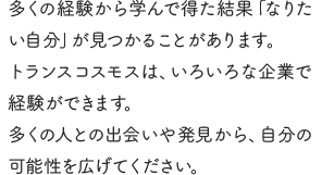 多くの経験から学んで得た結果「なりたい自分」が見つかることがあります。トランスコスモスは、いろいろな企業で経験ができます。多くの人との出会いや発見から、自分の可能性を広げてください。