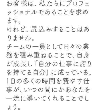 お客様は、私たちにプロフェッショナルであることを求めます。けれど、尻込みすることはありません。チームの一員として日々の業務を積み重ねることで、自身が成長し「自分の仕事に誇りを持てる自分」に成っている。1日の多くの時間を費やす仕事が、いつの間にかあなたを一流に導いてくれることでしょう。