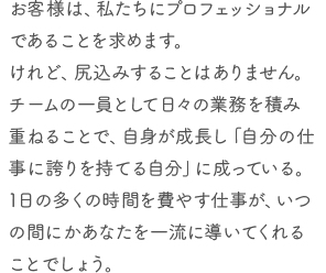 お客様は、私たちにプロフェッショナルであることを求めます。けれど、尻込みすることはありません。チームの一員として日々の業務を積み重ねることで、自身が成長し「自分の仕事に誇りを持てる自分」に成っている。1日の多くの時間を費やす仕事が、いつの間にかあなたを一流に導いてくれることでしょう。