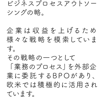 ビジネスプロセスアウトソーシングの略。企業は収益を上げるため様々な戦略を模索しています。その戦略の一つとして「業務のプロセス」を外部企業に委託するBPOがあり、欧米では積極的に活用されています。