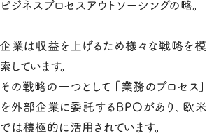 ビジネスプロセスアウトソーシングの略。企業は収益を上げるため様々な戦略を模索しています。その戦略の一つとして「業務のプロセス」を外部企業に委託するBPOがあり、欧米では積極的に活用されています。