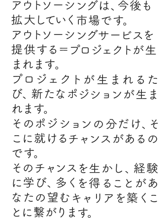 アウトソーシングは、今後も拡大していく市場です。アウトソーシングサービスを提供する＝プロジェクトが生まれます。プロジェクトが生まれるたび、新たなポジションが生まれます。そのポジションの分だけ、そこに就けるチャンスがあるのです。そのチャンスを生かし、経験に学び、多くを得ることがあなたの望むキャリアを築くことに繋がります。