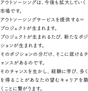 アウトソーシングは、今後も拡大していく市場です。アウトソーシングサービスを提供する＝プロジェクトが生まれます。プロジェクトが生まれるたび、新たなポジションが生まれます。そのポジションの分だけ、そこに就けるチャンスがあるのです。そのチャンスを生かし、経験に学び、多くを得ることがあなたの望むキャリアを築くことに繋がります。