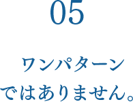 05 ワンパターンではありません。