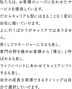 私たちは、お客様のニーズに合わせたサービスを提供しています。だからキャリアも型にはまることなく変幻自在に描いていけます。上に行くばかりがキャリアではありません。若くしてマネージャーになるも良し、専門分野を極めお客様から「博士」と呼ばれるも良し、ライフイベントにあわせてキャリアシフトするも良し、自分の成長を実感できるタイミングは自分で選択していけます。