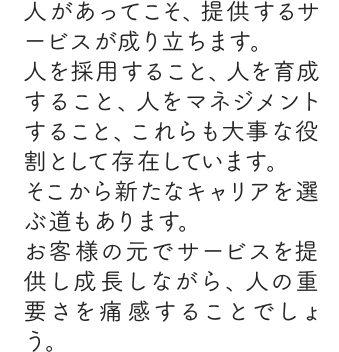 人があってこそ、提供するサービスが成り立ちます。人を採用すること、人を育成すること、人をマネジメントすること、これらも大事な役割として存在しています。そこから新たなキャリアを選ぶ道もあります。お客様の元でサービスを提供し成長しながら、人の重要さを痛感することでしょう。