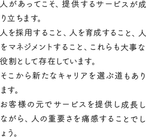 人があってこそ、提供するサービスが成り立ちます。人を採用すること、人を育成すること、人をマネジメントすること、これらも大事な役割として存在しています。そこから新たなキャリアを選ぶ道もあります。お客様の元でサービスを提供し成長しながら、人の重要さを痛感することでしょう。