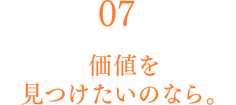 07 価値を見つけたいのなら。