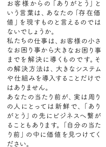 お客様からの「ありがとう」という言葉は、あなたの「存在価値」を現すものと言えるのではないでしょうか。私たちの仕事は、お客様の小さなお困り事から大きなお困り事までを解決に導くものです。その解決方法は、大きなシステムや仕組みを導入することだけではありません。あなたの当たり前が、実は周りの人にとっては新鮮で、「ありがとう」の先にビジネスへ繋がることもあります。「自分の当たり前」の中に価値を見つけてください。