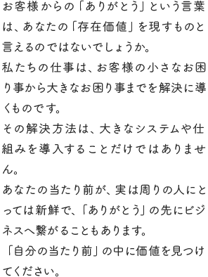 お客様からの「ありがとう」という言葉は、あなたの「存在価値」を現すものと言えるのではないでしょうか。私たちの仕事は、お客様の小さなお困り事から大きなお困り事までを解決に導くものです。その解決方法は、大きなシステムや仕組みを導入することだけではありません。あなたの当たり前が、実は周りの人にとっては新鮮で、「ありがとう」の先にビジネスへ繋がることもあります。「自分の当たり前」の中に価値を見つけてください。