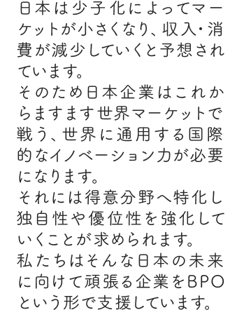 日本は少子化によってマーケットが小さくなり、収入・消費が減少していくと予想されています。そのため日本企業はこれからますます世界マーケットで戦う、世界に通用する国際的なイノベーション力が必要になります。それには得意分野へ特化し独自性や優位性を強化していくことが求められます。私たちはそんな日本の未来に向けて頑張る企業をBPOという形で支援しています。