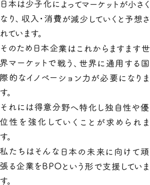 日本は少子化によってマーケットが小さくなり、収入・消費が減少していくと予想されています。そのため日本企業はこれからますます世界マーケットで戦う、世界に通用する国際的なイノベーション力が必要になります。それには得意分野へ特化し独自性や優位性を強化していくことが求められます。私たちはそんな日本の未来に向けて頑張る企業をBPOという形で支援しています。